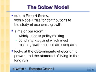 CHAPTER 7CHAPTER 7 Economic Growth IEconomic Growth I slide 13
The Solow ModelThe Solow Model
 due to Robert Solow,
won Nobel Prize for contributions to
the study of economic growth
 a major paradigm:
– widely used in policy making
– benchmark against which most
recent growth theories are compared
 looks at the determinants of economic
growth and the standard of living in the
long run
 