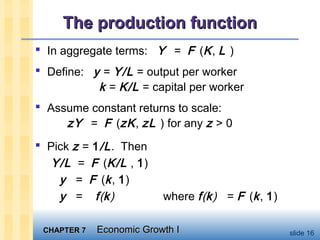 CHAPTER 7CHAPTER 7 Economic Growth IEconomic Growth I slide 16
The production functionThe production function
 In aggregate terms: Y = F (K, L )
 Define: y = Y/L = output per worker
k = K/L = capital per worker
 Assume constant returns to scale:
zY = F (zK, zL ) for any z > 0
 Pick z = 1/L. Then
Y/L = F (K/L , 1)
y = F (k, 1)
y = f(k) where f(k) = F (k, 1)
 