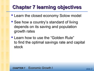 CHAPTER 7CHAPTER 7 Economic Growth IEconomic Growth I slide 2
Chapter 7 learning objectivesChapter 7 learning objectives
 Learn the closed economy Solow model
 See how a country’s standard of living
depends on its saving and population
growth rates
 Learn how to use the “Golden Rule”
to find the optimal savings rate and capital
stock
 