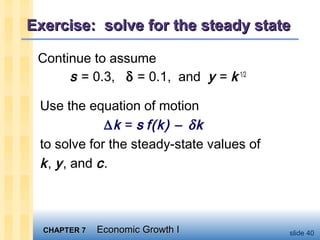 CHAPTER 7CHAPTER 7 Economic Growth IEconomic Growth I slide 40
Exercise: solve for the steady stateExercise: solve for the steady state
Continue to assume
s = 0.3, δ = 0.1, and y = k 1/2
Use the equation of motion
∆k = s f(k) − δk
to solve for the steady-state values of
k, y, and c.
 