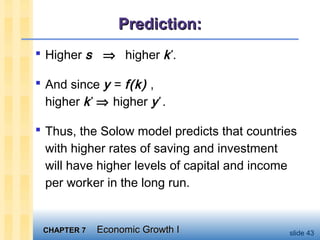 CHAPTER 7CHAPTER 7 Economic Growth IEconomic Growth I slide 43
Prediction:Prediction:
 Higher s ⇒ higher k*
.
 And since y = f(k) ,
higher k*
⇒ higher y*
.
 Thus, the Solow model predicts that countries
with higher rates of saving and investment
will have higher levels of capital and income
per worker in the long run.
 
