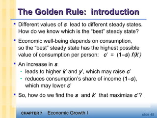 CHAPTER 7CHAPTER 7 Economic Growth IEconomic Growth I slide 45
The Golden Rule: introductionThe Golden Rule: introduction
 Different values of s lead to different steady states.
How do we know which is the “best” steady state?
 Economic well-being depends on consumption,
so the “best” steady state has the highest possible
value of consumption per person: c*
= (1–s) f(k*
)
 An increase in s
• leads to higher k*
and y*
, which may raise c*
• reduces consumption’s share of income (1–s),
which may lower c*
 So, how do we find the s and k*
that maximize c*
?
 