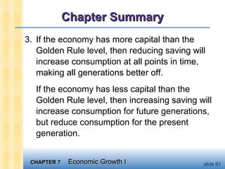 CHAPTER 7CHAPTER 7 Economic Growth IEconomic Growth I slide 61
Chapter SummaryChapter Summary
3. If the economy has more capital than the
Golden Rule level, then reducing saving will
increase consumption at all points in time,
making all generations better off.
If the economy has less capital than the
Golden Rule level, then increasing saving will
increase consumption for future generations,
but reduce consumption for the present
generation.
 