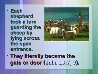 • Each
shepherd
took a turn
guarding the
sheep by
lying across
the open
entrance.

• They literally became the
gate or door (John 10:7, 9).

 