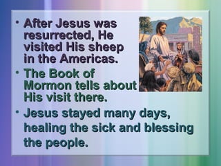 • After Jesus was
resurrected, He
visited His sheep
in the Americas.
• The Book of
Mormon tells about
His visit there.
• Jesus stayed many days,
healing the sick and blessing
the people.

 
