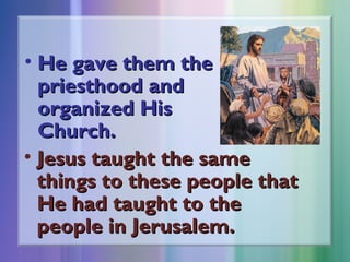 • He gave them the
priesthood and
organized His
Church.
• Jesus taught the same
things to these people that
He had taught to the
people in Jerusalem.

 