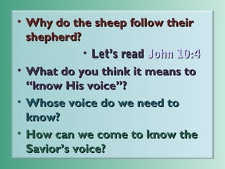 • Why do the sheep follow their
shepherd?
• Let’s read John 10:4
• What do you think it means to
“know His voice”?
• Whose voice do we need to
know?
• How can we come to know the
Savior’s voice?

 