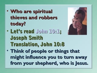 • Who are spiritual
thieves and robbers
today?

• Let’s read John 10:1;
Joseph Smith
Translation, John 10:8
• Think of people or things that
might influence you to turn away
from your shepherd, who is Jesus.

 