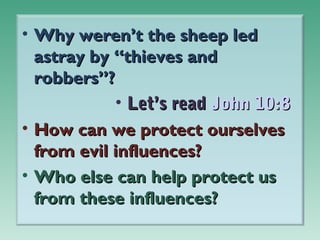 • Why weren’t the sheep led
astray by “thieves and
robbers”?
• Let’s read John 10:8
• How can we protect ourselves
from evil influences?
• Who else can help protect us
from these influences?

 