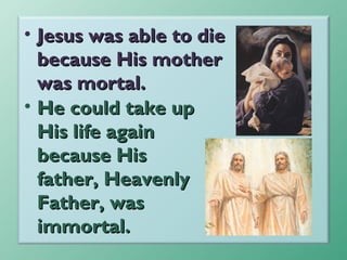 • Jesus was able to die
because His mother
was mortal.
• He could take up
His life again
because His
father, Heavenly
Father, was
immortal.

 