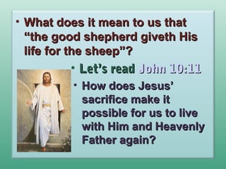 • What does it mean to us that
“the good shepherd giveth His
life for the sheep”?

• Let’s read John 10:11
• How does Jesus’
sacrifice make it
possible for us to live
with Him and Heavenly
Father again?

 