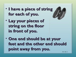 • I have a piece of string
for each of you.
• Lay your pieces of
string on the floor
in front of you.
• One end should be at your
feet and the other end should
point away from you.

Enr. Act. 1

 