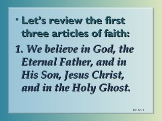 • Let’s review the first
three articles of faith:
1. We believe in God, the
Eternal Father, and in
His Son, Jesus Christ,
and in the Holy Ghost.
Enr. Act. 5

 