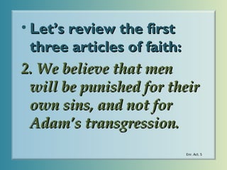 • Let’s review the first
three articles of faith:
2. We believe that men
will be punished for their
own sins, and not for
Adam’s transgression.
Enr. Act. 5

 