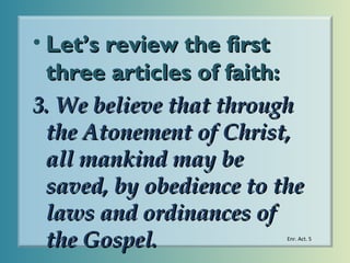 • Let’s review the first
three articles of faith:
3. We believe that through
the Atonement of Christ,
all mankind may be
saved, by obedience to the
laws and ordinances of
the Gospel.

Enr. Act. 5

 
