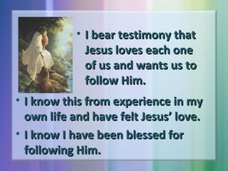 • I bear testimony that
Jesus loves each one
of us and wants us to
follow Him.
• I know this from experience in my
own life and have felt Jesus’ love.
• I know I have been blessed for
following Him.

 