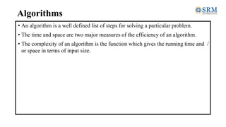 Algorithms
• An algorithm is a well defined list of steps for solving a particular problem.
• The time and space are two major measures of the efficiency of an algorithm.
• The complexity of an algorithm is the function which gives the running time and /
or space in terms of input size.
 