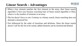 Linear Search - Advantages
• When a key element matches the first element in the array, then linear search
algorithm is best case because executing time of linear search algorithm is O(n),
where n is the number of elements in an array.
• The list doesn’t have to sort. Contrary to a binary search, linear searching does not
demand a structured list.
• Not influenced by the order of insertions and deletions. Since the linear search
doesn’t call for the list to be sorted, added elements can be inserted and deleted.
 