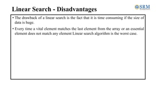 Linear Search - Disadvantages
• The drawback of a linear search is the fact that it is time consuming if the size of
data is huge.
• Every time a vital element matches the last element from the array or an essential
element does not match any element Linear search algorithm is the worst case.
 