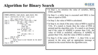 Algorithm for Binary Search
• In Step 1, we initialize the value of variables, BEG,
END, and POS.
• In Step 2, a while loop is executed until BEG is less
than or equal to END.
• In Step 3, the value of MID is calculated.
• In Step 4, we check if the array value at MID is equal to
VAL. If a match is found, then the value of POS is
printed and the algorithm exits. If a match is not found,
and if the value of A[MID] is greater than VAL, the
value of END is modified, otherwise if A[MID] is
greater than VAL, then the value of BEG is altered.
• In Step 5, if the value of POS = –1, then VAL is not
present in the array and an appropriate message is
printed on the screen before the algorithm exits.
 