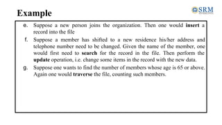 Example
e. Suppose a new person joins the organization. Then one would insert a
record into the file
f. Suppose a member has shifted to a new residence his/her address and
telephone number need to be changed. Given the name of the member, one
would first need to search for the record in the file. Then perform the
update operation, i.e. change some items in the record with the new data.
g. Suppose one wants to find the number of members whose age is 65 or above.
Again one would traverse the file, counting such members.
 
