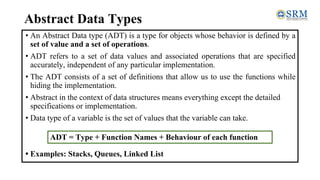 Abstract Data Types
• An Abstract Data type (ADT) is a type for objects whose behavior is defined by a
set of value and a set of operations.
• ADT refers to a set of data values and associated operations that are specified
accurately, independent of any particular implementation.
• The ADT consists of a set of definitions that allow us to use the functions while
hiding the implementation.
• Abstract in the context of data structures means everything except the detailed
specifications or implementation.
• Data type of a variable is the set of values that the variable can take.
• Examples: Stacks, Queues, Linked List
ADT = Type + Function Names + Behaviour of each function
 