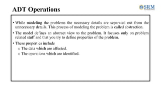 ADT Operations
• While modeling the problems the necessary details are separated out from the
unnecessary details. This process of modeling the problem is called abstraction.
• The model defines an abstract view to the problem. It focuses only on problem
related stuff and that you try to define properties of the problem.
• These properties include
o The data which are affected.
o The operations which are identified.
 