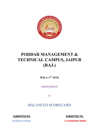 PODDAR MANAGEMENT &
TECHNICAL CAMPUS, JAIPUR
(RAJ.)
M.B.A–1ST
SEM.
ASSINGMENT
ON
BALANCED SCORECARD
SUBMITTED BY: SUBMITTED TO:
GAURANG SHARMA C.A PRASHANT SIPANI
 