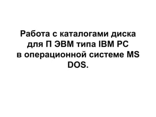 Работа с каталогами диска
для П ЭВМ типа IBM PC
в операционной системе MS
DOS.
 
