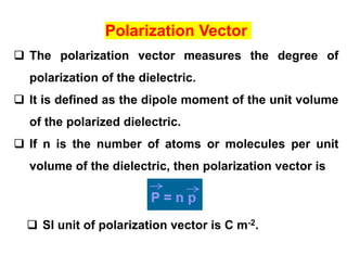 Polarization Vector
 The polarization vector measures the degree of
polarization of the dielectric.
 It is defined as the dipole moment of the unit volume
of the polarized dielectric.
 If n is the number of atoms or molecules per unit
volume of the dielectric, then polarization vector is
 SI unit of polarization vector is C m-2.
 