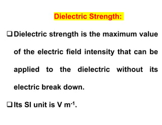 Dielectric Strength:
Dielectric strength is the maximum value
of the electric field intensity that can be
applied to the dielectric without its
electric break down.
Its SI unit is V m-1.
 