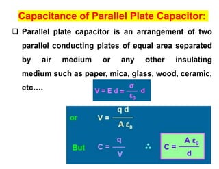Capacitance of Parallel Plate Capacitor:
 Parallel plate capacitor is an arrangement of two
parallel conducting plates of equal area separated
by air medium or any other insulating
medium such as paper, mica, glass, wood, ceramic,
etc….
 