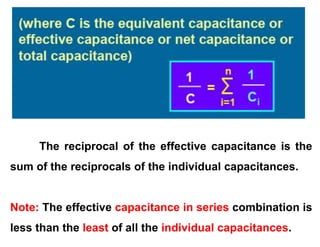 The reciprocal of the effective capacitance is the
sum of the reciprocals of the individual capacitances.
Note: The effective capacitance in series combination is
less than the least of all the individual capacitances.
 