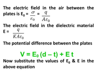 V = E0 (d – t) + E t
The electric field in the air between the
plates is E0 = =
The electric field in the dielectric material
E =
The potential difference between the plates
Now substitute the values of E0 & E in the
above equation
 