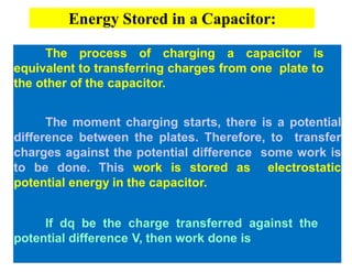 The process of charging a capacitor is
equivalent to transferring charges from one plate to
the other of the capacitor.
The moment charging starts, there is a potential
difference between the plates. Therefore, to transfer
charges against the potential difference some work is
to be done. This work is stored as electrostatic
potential energy in the capacitor.
If dq be the charge transferred against the
potential difference V, then work done is
Energy Stored in a Capacitor:
 