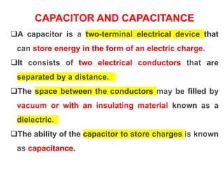 CAPACITOR AND CAPACITANCE
A capacitor is a two-terminal electrical device that
can store energy in the form of an electric charge.
It consists of two electrical conductors that are
separated by a distance.
The space between the conductors may be filled by
vacuum or with an insulating material known as a
dielectric.
The ability of the capacitor to store charges is known
as capacitance.
 