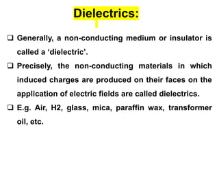  Generally, a non-conducting medium or insulator is
called a ‘dielectric’.
 Precisely, the non-conducting materials in which
induced charges are produced on their faces on the
application of electric fields are called dielectrics.
 E.g. Air, H2, glass, mica, paraffin wax, transformer
oil, etc.
Dielectrics:
 