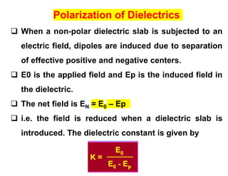 Polarization of Dielectrics
 When a non-polar dielectric slab is subjected to an
electric field, dipoles are induced due to separation
of effective positive and negative centers.
 E0 is the applied field and Ep is the induced field in
the dielectric.
 The net field is EN = E0 – Ep
 i.e. the field is reduced when a dielectric slab is
introduced. The dielectric constant is given by
 