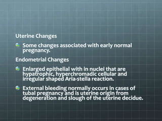Uterine Changes
Some changes associated with early normal
pregnancy.
Endometrial Changes
Enlarged epithelial with in nuclei that are
hypatrophic, hyperchromadic cellular and
irregular shaped Aria-stella reaction.
External bleeding normally occurs in cases of
tubal pregnancy and is uterine origin from
degeneration and slough of the uterine decidue.
 