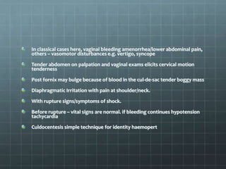 In classical cases here, vaginal bleeding amenorrhea/lower abdominal pain,
others – vasomotor disturbances e.g. vertigo, syncope
Tender abdomen on palpation and vaginal exams elicits cervical motion
tenderness
Post fornix may bulge because of blood in the cul-de-sac tender boggy mass
Diaphragmatic Irritation with pain at shoulder/neck.
With rupture signs/symptoms of shock.
Before rupture – vital signs are normal. if bleeding continues hypotension
tachycardia
Culdocentesis simple technique for identity haemopert
 