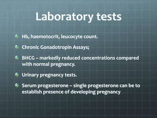 Laboratory tests
Hb, haemotocrit, leucocyte count.
Chronic Gonadotropin Assays;
BHCG – markedly reduced concentrations compared
with normal pregnancy.
Urinary pregnancy tests.
Serum progesterone – single progesterone can be to
establish presence of developing pregnancy
 