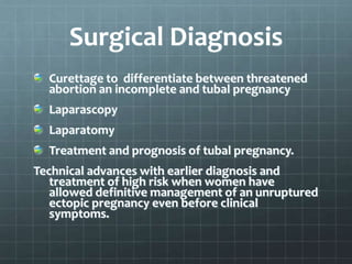Surgical Diagnosis
Curettage to differentiate between threatened
abortion an incomplete and tubal pregnancy
Laparascopy
Laparatomy
Treatment and prognosis of tubal pregnancy.
Technical advances with earlier diagnosis and
treatment of high risk when women have
allowed definitive management of an unruptured
ectopic pregnancy even before clinical
symptoms.
 