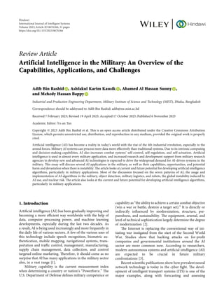 Review Article
Artificial Intelligence in the Military: An Overview of the
Capabilities, Applications, and Challenges
Adib Bin Rashid , Ashfakul Karim Kausik , Ahamed Al Hassan Sunny ,
and Mehedy Hassan Bappy
Industrial and Production Engineering Department, Military Institute of Science and Technology (MIST), Dhaka, Bangladesh
Correspondence should be addressed to Adib Bin Rashid; adib@me.mist.ac.bd
Received 7 February 2023; Revised 19 April 2023; Accepted 17 October 2023; Published 6 November 2023
Academic Editor: Yu-an Tan
Copyright © 2023 Adib Bin Rashid et al. Tis is an open access article distributed under the Creative Commons Attribution
License, which permits unrestricted use, distribution, and reproduction in any medium, provided the original work is properly
cited.
Artifcial intelligence (AI) has become a reality in today’s world with the rise of the 4th industrial revolution, especially in the
armed forces. Military AI systems can process more data more efectively than traditional systems. Due to its intrinsic computing
and decision-making capabilities, AI also increases combat systems’ self-control, self-regulation, and self-actuation. Artifcial
intelligence is used in almost every military application, and increased research and development support from military research
agencies to develop new and advanced AI technologies is expected to drive the widespread demand for AI-driven systems in the
military. Tis essay will discuss several AI applications in the military, as well as their capabilities, opportunities, and potential
harm and devastation when there is instability. Te article looks at current and future potential for developing artifcial intelligence
algorithms, particularly in military applications. Most of the discussion focused on the seven patterns of AI, the usage and
implementation of AI algorithms in the military, object detection, military logistics, and robots, the global instability induced by
AI use, and nuclear risk. Te article also looks at the current and future potential for developing artifcial intelligence algorithms,
particularly in military applications.
1. Introduction
Artifcial intelligence (AI) has been gradually improving and
becoming a more efcient way worldwide with the help of
data, computer processing power, and machine learning
developments, especially during the last two decades. As
a result, AI is being used increasingly and more frequently in
the daily life of various sectors. A few of the various uses of
this technology include speech recognition, biometric au-
thentication, mobile mapping, navigational systems, trans-
portation and trafc control, management, manufacturing,
supply chain management, data collection, and control
targeted online marketing. Terefore, it should come as no
surprise that AI has many applications in the military sector
also, in a vast range [1].
Military capability is the current measurement index
when determining a country or nation’s “Powerforce.” Te
U.S. Department of Defense defnes military competence or
capability as “the ability to achieve a certain combat objective
(win a war or battle, destroy a target set).” It is directly or
indirectly infuenced by modernization, structure, pre-
paredness, and sustainability. Te equipment, arsenal, and
level of technical sophistication largely determine the degree
of modernization [2].
Te Internet is replacing the conventional way of ini-
tiating war instigated from the start of the Second World
War. Studies show that hacking attacks on for-proft
companies and governmental institutions around the AI
sector are more common now. According to researchers,
modern autonomous systems and artifcial intelligence (AI)
are expected to be crucial in future military
confrontations [3].
Recent scientifc publications show how prevalent neural
network technology is today in the cyber fght. Te devel-
opment of intelligent transport systems (ITS) is one of the
major examples, along with forecasting and assessing
Hindawi
International Journal of Intelligent Systems
Volume 2023,Article ID 8676366, 31 pages
https://doi.org/10.1155/2023/8676366
 
