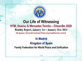 Our Life of Witnessing
HTM. Osamu & Mercedes Tomita – CheonBo 2020
Monthly Report, January 1st – January 31st. 2024
On January 7th an International Witnessing Condition has started
In Madrid
Kingdom of Spain
Family Federation for World Peace and Unification
 