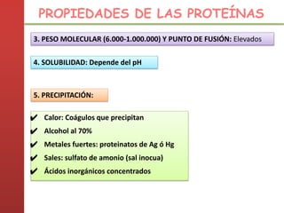 3. PESO MOLECULAR (6.000-1.000.000) Y PUNTO DE FUSIÓN: Elevados
4. SOLUBILIDAD: Depende del pH
5. PRECIPITACIÓN:
✔ Calor: Coágulos que precipitan
✔ Alcohol al 70%
✔ Metales fuertes: proteinatos de Ag ó Hg
✔ Sales: sulfato de amonio (sal inocua)
✔ Ácidos inorgánicos concentrados
PROPIEDADES DE LAS PROTEÍNAS
 