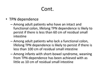 Cont.
• TPN dependence
– Among adult patients who have an intact and
functional colon, lifelong TPN dependence is likely to
persist if there is less than 60 cm of residual small
intestine
– Among adult patients who lack a functional colon,
lifelong TPN dependence is likely to persist if there is
less than 100 cm of residual small intestine
– Among infants with short-bowel syndrome, weaning
from TPN-dependence has been achieved with as
little as 10 cm of residual small intestine
 