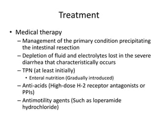 Treatment
• Medical therapy
– Management of the primary condition precipitating
the intestinal resection
– Depletion of fluid and electrolytes lost in the severe
diarrhea that characteristically occurs
– TPN (at least initially)
• Enteral nutrition (Gradually introduced)
– Anti-acids (High-dose H-2 receptor antagonists or
PPIs)
– Antimotility agents (Such as loperamide
hydrochloride)
 
