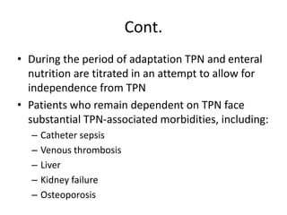 Cont.
• During the period of adaptation TPN and enteral
nutrition are titrated in an attempt to allow for
independence from TPN
• Patients who remain dependent on TPN face
substantial TPN-associated morbidities, including:
– Catheter sepsis
– Venous thrombosis
– Liver
– Kidney failure
– Osteoporosis
 