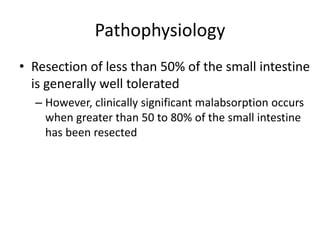 Pathophysiology
• Resection of less than 50% of the small intestine
is generally well tolerated
– However, clinically significant malabsorption occurs
when greater than 50 to 80% of the small intestine
has been resected
 