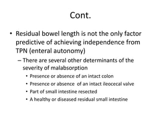 Cont.
• Residual bowel length is not the only factor
predictive of achieving independence from
TPN (enteral autonomy)
– There are several other determinants of the
severity of malabsorption
• Presence or absence of an intact colon
• Presence or absence of an intact ileocecal valve
• Part of small intestine resected
• A healthy or diseased residual small intestine
 